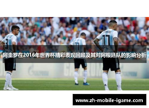 阿圭罗在2016年世界杯精彩表现回顾及其对阿根廷队的影响分析