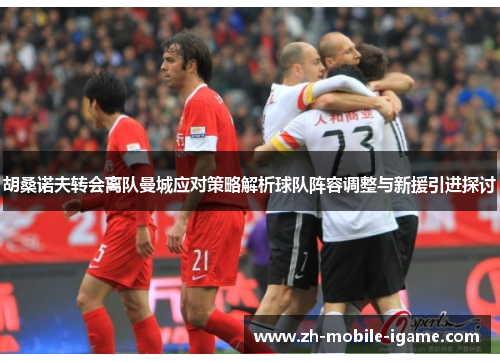 胡桑诺夫转会离队曼城应对策略解析球队阵容调整与新援引进探讨 胡桑诺夫转会离队曼城应对策略解析球队阵容调整与新援引进探讨