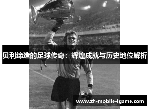 贝利缔造的足球传奇:辉煌成就与历史地位解析 贝利缔造的足球传奇:辉煌成就与历史地位解析