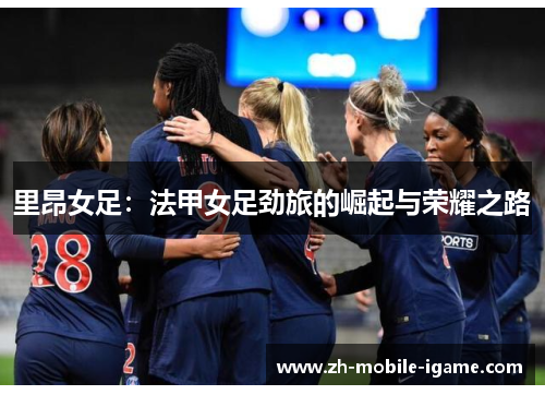 里昂女足:法甲女足劲旅的崛起与荣耀之路 里昂女足:法甲女足劲旅的崛起与荣耀之路