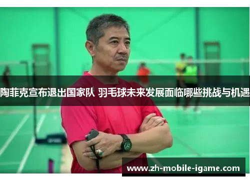 陶菲克宣布退出国家队 羽毛球未来发展面临哪些挑战与机遇 陶菲克宣布退出国家队 羽毛球未来发展面临哪些挑战与机遇
