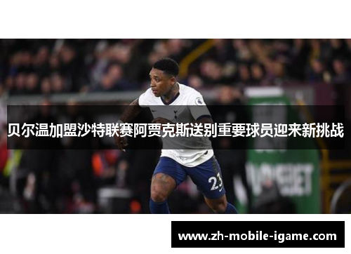 贝尔温加盟沙特联赛阿贾克斯送别重要球员迎来新挑战 贝尔温加盟沙特联赛阿贾克斯送别重要球员迎来新挑战