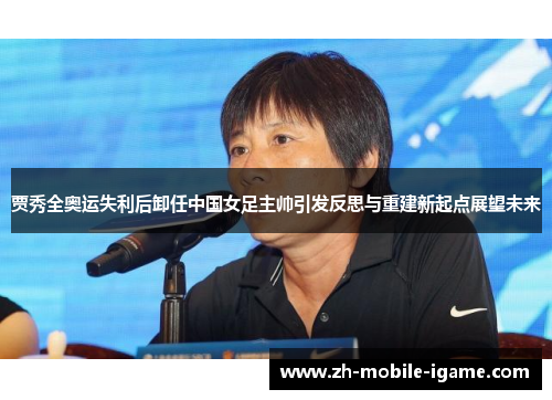 贾秀全奥运失利后卸任中国女足主帅引发反思与重建新起点展望未来