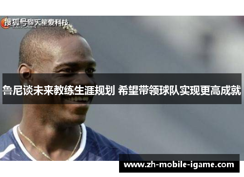 鲁尼谈未来教练生涯规划 希望带领球队实现更高成就