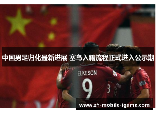 中国男足归化最新进展 塞鸟入籍流程正式进入公示期